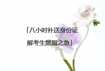 八小时补送身份证 解考生燃眉之急